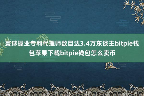 寰球握业专利代理师数目达3.4万东谈主bitpie钱包苹果下载bitpie钱包怎么卖币