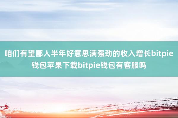 咱们有望鄙人半年好意思满强劲的收入增长bitpie钱包苹果下载bitpie钱包有客服吗