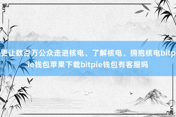 更让数百万公众走进核电、了解核电、拥抱核电bitpie钱包苹果下载bitpie钱包有客服吗