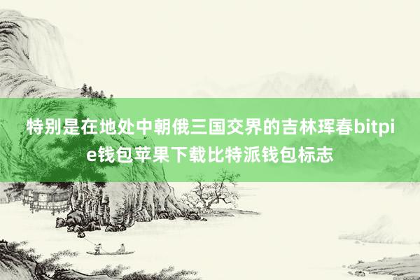 特别是在地处中朝俄三国交界的吉林珲春bitpie钱包苹果下载比特派钱包标志