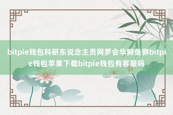 bitpie钱包科研东说念主员网罗会华鲟鱼卵bitpie钱包苹果下载bitpie钱包有客服吗