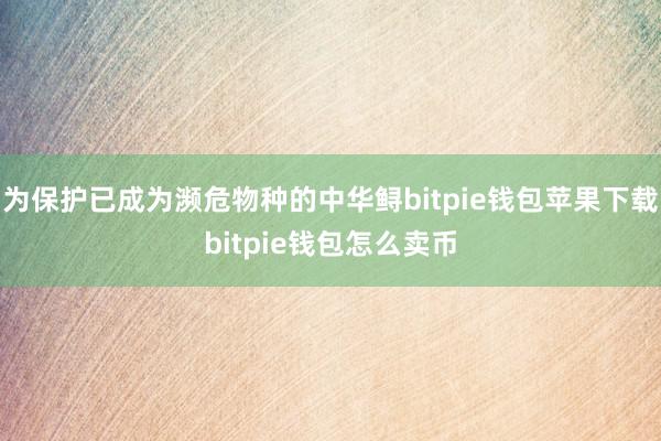 为保护已成为濒危物种的中华鲟bitpie钱包苹果下载bitpie钱包怎么卖币