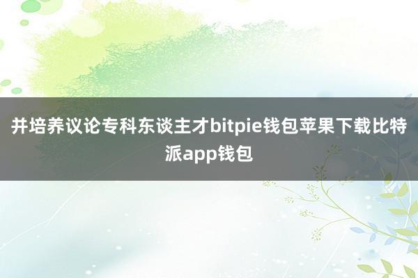 并培养议论专科东谈主才bitpie钱包苹果下载比特派app钱包