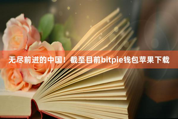 无尽前进的中国！截至目前bitpie钱包苹果下载