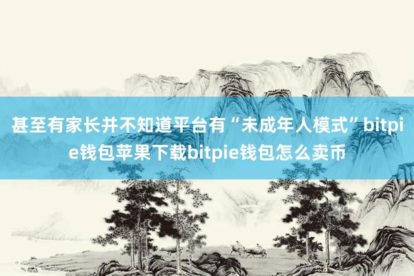 甚至有家长并不知道平台有“未成年人模式”bitpie钱包苹果下载bitpie钱包怎么卖币