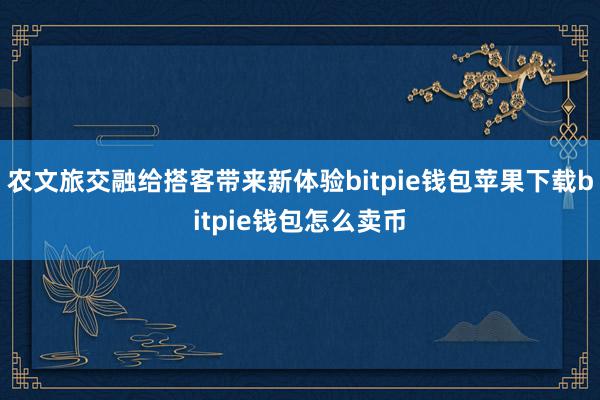 农文旅交融给搭客带来新体验bitpie钱包苹果下载bitpie钱包怎么卖币