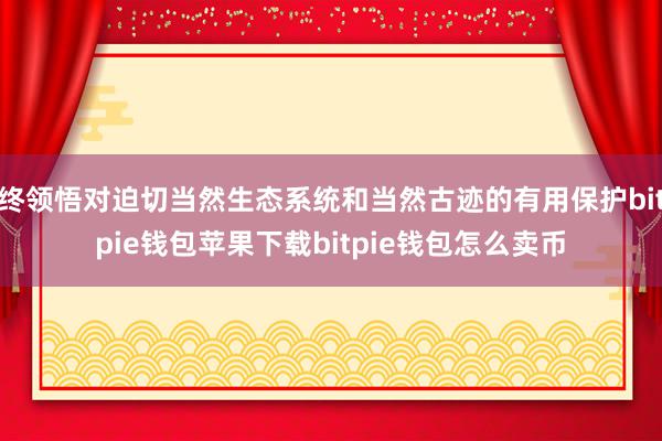 终领悟对迫切当然生态系统和当然古迹的有用保护bitpie钱包苹果下载bitpie钱包怎么卖币