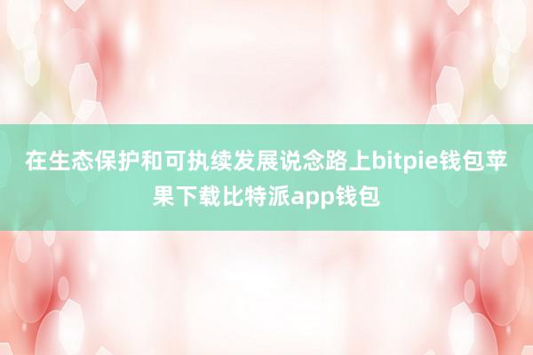 在生态保护和可执续发展说念路上bitpie钱包苹果下载比特派app钱包