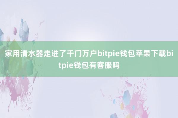 家用清水器走进了千门万户bitpie钱包苹果下载bitpie钱包有客服吗