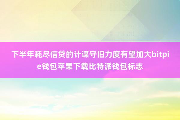 下半年耗尽信贷的计谋守旧力度有望加大bitpie钱包苹果下载比特派钱包标志