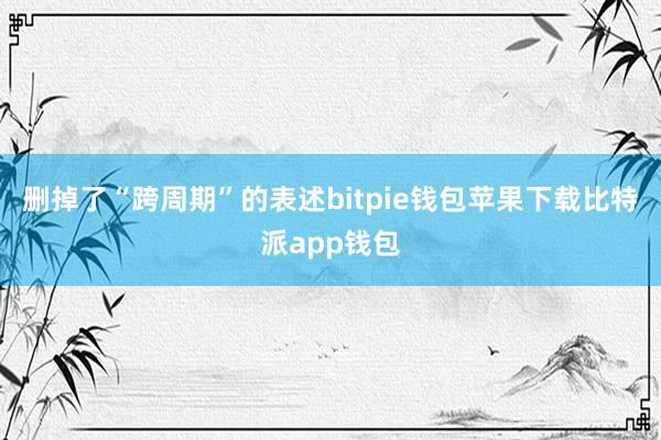 删掉了“跨周期”的表述bitpie钱包苹果下载比特派app钱包