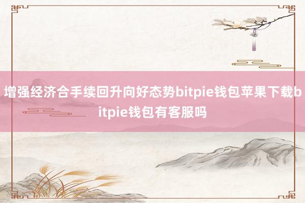 增强经济合手续回升向好态势bitpie钱包苹果下载bitpie钱包有客服吗