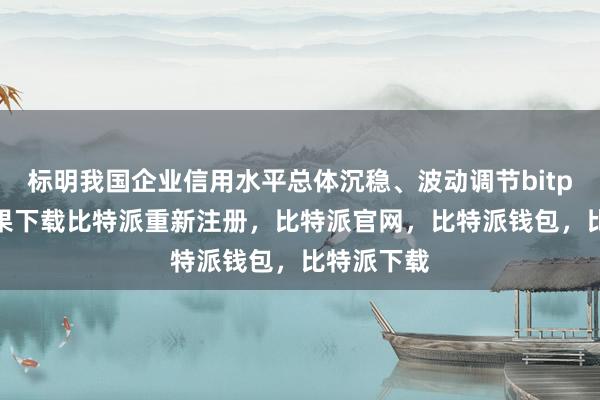 标明我国企业信用水平总体沉稳、波动调节bitpie钱包苹果下载比特派重新注册，比特派官网，比特派钱包，比特派下载