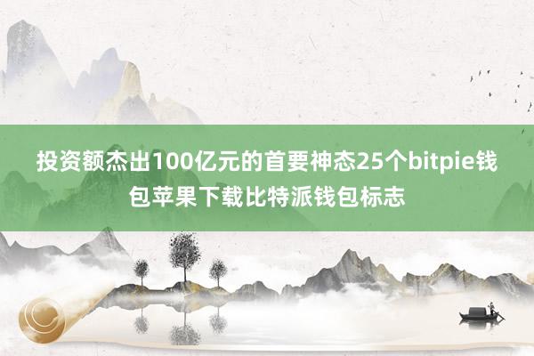 投资额杰出100亿元的首要神态25个bitpie钱包苹果下载比特派钱包标志