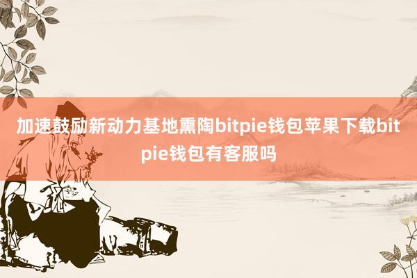 加速鼓励新动力基地熏陶bitpie钱包苹果下载bitpie钱包有客服吗