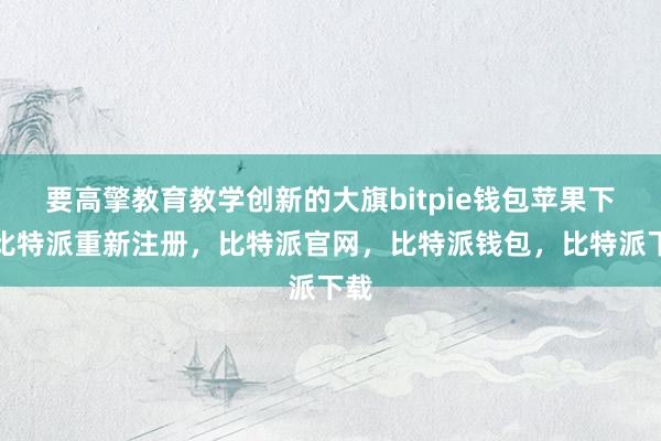 要高擎教育教学创新的大旗bitpie钱包苹果下载比特派重新注册，比特派官网，比特派钱包，比特派下载