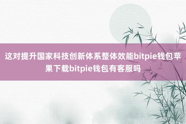 这对提升国家科技创新体系整体效能bitpie钱包苹果下载bitpie钱包有客服吗