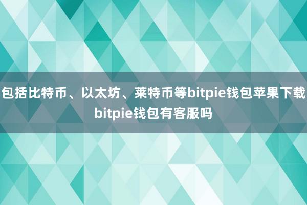 包括比特币、以太坊、莱特币等bitpie钱包苹果下载bitpie钱包有客服吗