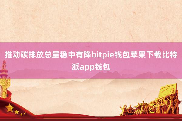 推动碳排放总量稳中有降bitpie钱包苹果下载比特派app钱包