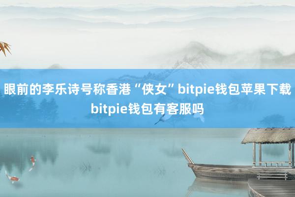 眼前的李乐诗号称香港“侠女”bitpie钱包苹果下载bitpie钱包有客服吗