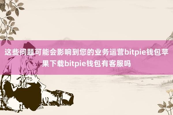 这些问题可能会影响到您的业务运营bitpie钱包苹果下载bitpie钱包有客服吗