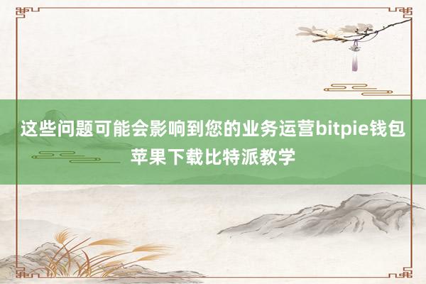 这些问题可能会影响到您的业务运营bitpie钱包苹果下载比特派教学