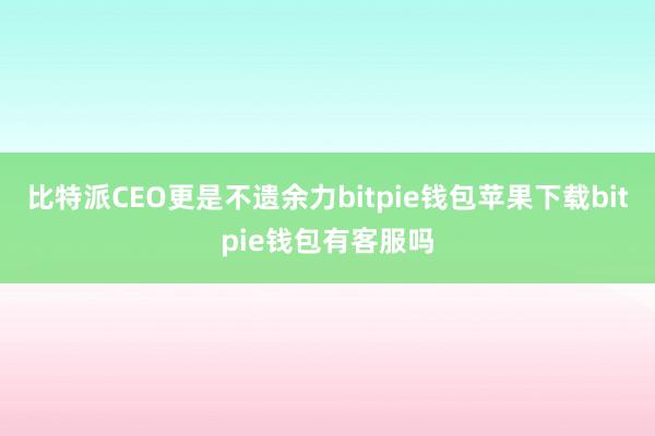 比特派CEO更是不遗余力bitpie钱包苹果下载bitpie钱包有客服吗