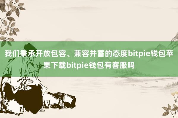 我们秉承开放包容、兼容并蓄的态度bitpie钱包苹果下载bitpie钱包有客服吗