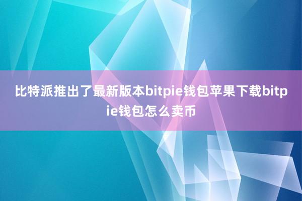 比特派推出了最新版本bitpie钱包苹果下载bitpie钱包怎么卖币