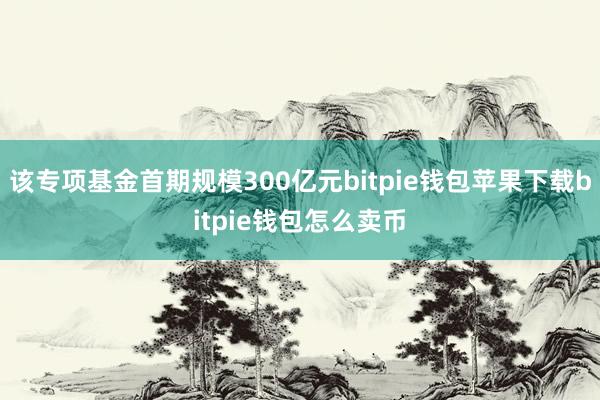 该专项基金首期规模300亿元bitpie钱包苹果下载bitpie钱包怎么卖币