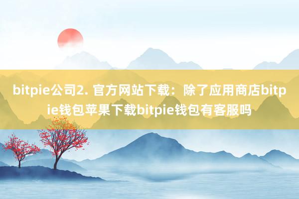 bitpie公司2. 官方网站下载：除了应用商店bitpie钱包苹果下载bitpie钱包有客服吗