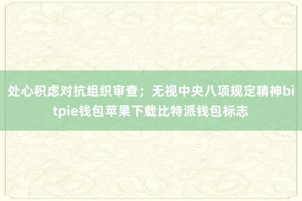 处心积虑对抗组织审查；无视中央八项规定精神bitpie钱包苹果下载比特派钱包标志