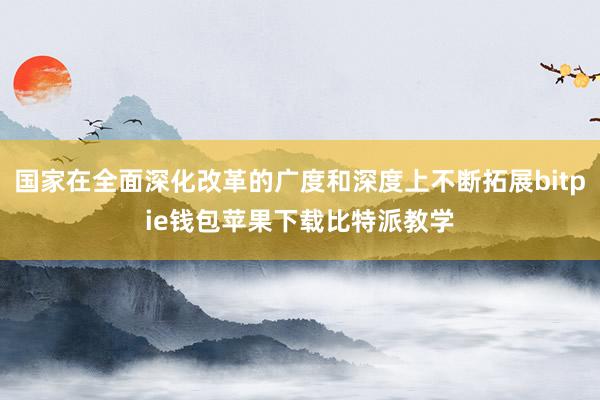 国家在全面深化改革的广度和深度上不断拓展bitpie钱包苹果下载比特派教学