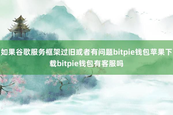 如果谷歌服务框架过旧或者有问题bitpie钱包苹果下载bitpie钱包有客服吗