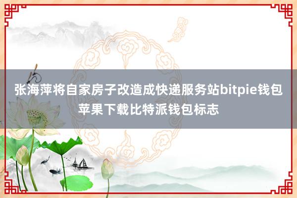 张海萍将自家房子改造成快递服务站bitpie钱包苹果下载比特派钱包标志