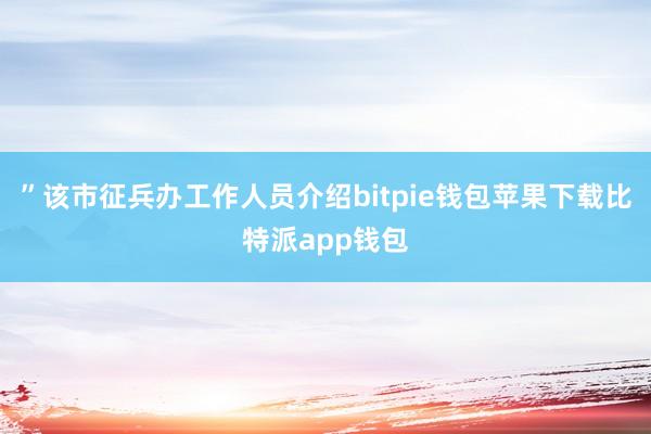 ”该市征兵办工作人员介绍bitpie钱包苹果下载比特派app钱包