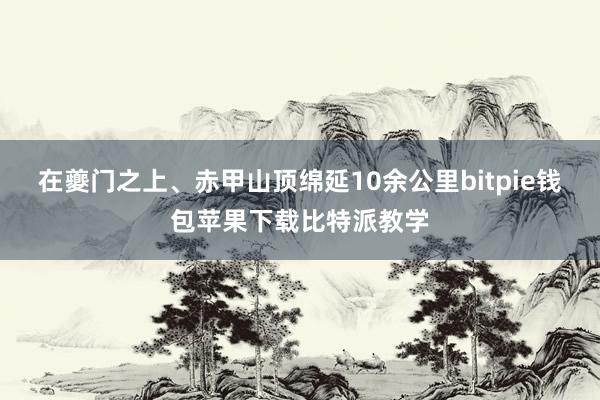 在夔门之上、赤甲山顶绵延10余公里bitpie钱包苹果下载比特派教学