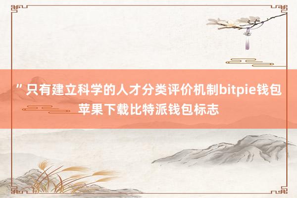 ”只有建立科学的人才分类评价机制bitpie钱包苹果下载比特派钱包标志