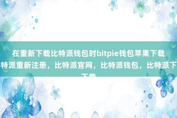 在重新下载比特派钱包时bitpie钱包苹果下载比特派重新注册，比特派官网，比特派钱包，比特派下载