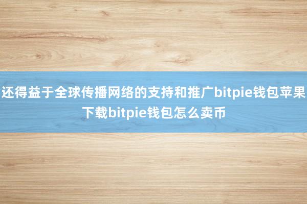 还得益于全球传播网络的支持和推广bitpie钱包苹果下载bitpie钱包怎么卖币