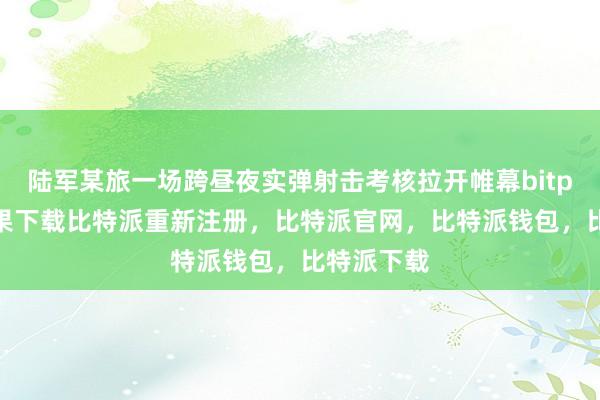 陆军某旅一场跨昼夜实弹射击考核拉开帷幕bitpie钱包苹果下载比特派重新注册，比特派官网，比特派钱包，比特派下载