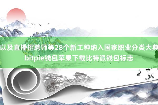 以及直播招聘师等28个新工种纳入国家职业分类大典bitpie钱包苹果下载比特派钱包标志