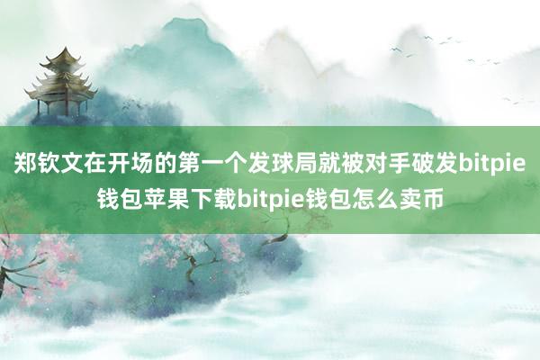 郑钦文在开场的第一个发球局就被对手破发bitpie钱包苹果下载bitpie钱包怎么卖币