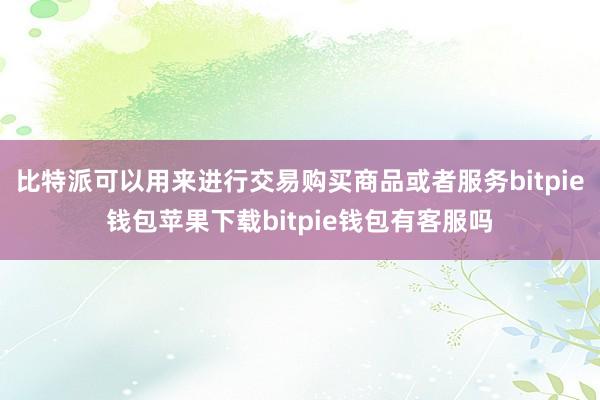 比特派可以用来进行交易购买商品或者服务bitpie钱包苹果下载bitpie钱包有客服吗