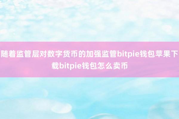 随着监管层对数字货币的加强监管bitpie钱包苹果下载bitpie钱包怎么卖币