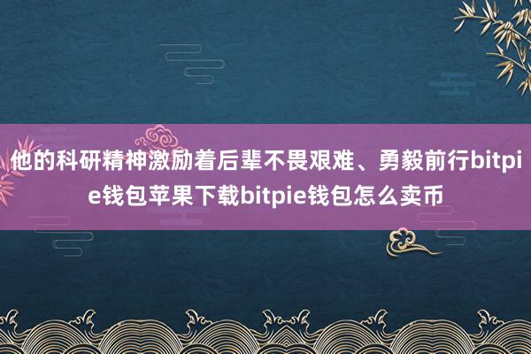 他的科研精神激励着后辈不畏艰难、勇毅前行bitpie钱包苹果下载bitpie钱包怎么卖币