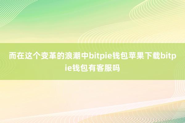 而在这个变革的浪潮中bitpie钱包苹果下载bitpie钱包有客服吗